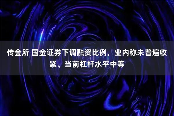传金所 国金证券下调融资比例，业内称未普遍收紧、当前杠杆水平中等