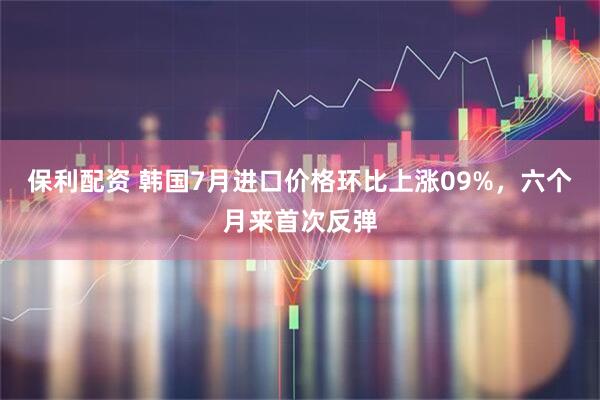 保利配资 韩国7月进口价格环比上涨09%，六个月来首次反弹
