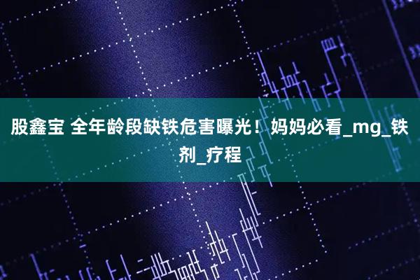 股鑫宝 全年龄段缺铁危害曝光！妈妈必看_mg_铁剂_疗程