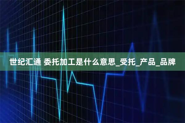 世纪汇通 委托加工是什么意思_受托_产品_品牌
