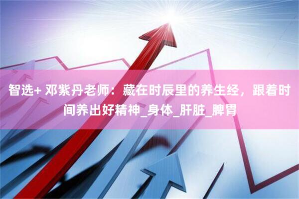 智选+ 邓紫丹老师：藏在时辰里的养生经，跟着时间养出好精神_身体_肝脏_脾胃