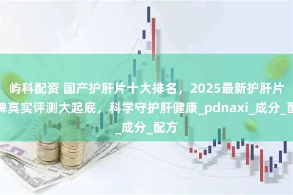 屿科配资 国产护肝片十大排名，2025最新护肝片品牌真实评测大起底，科学守护肝健康_pdnaxi_成分_配方