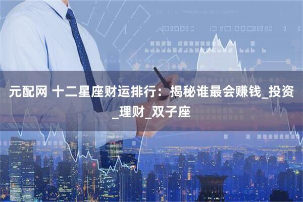 元配网 十二星座财运排行：揭秘谁最会赚钱_投资_理财_双子座