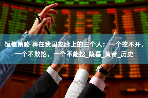 恒信策略 葬在我国龙脉上的三个人：一个挖不开，一个不敢挖，一个不能挖_陵墓_黄帝_历史