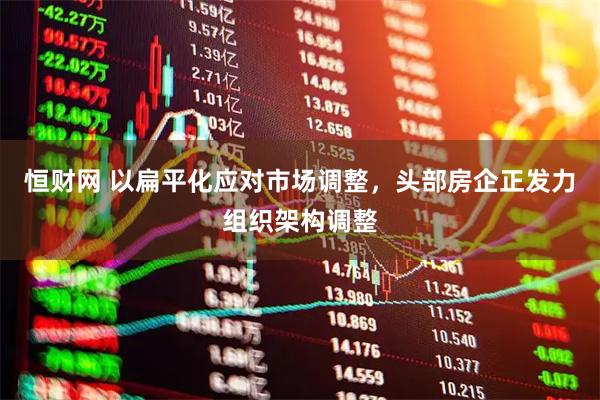 恒财网 以扁平化应对市场调整，头部房企正发力组织架构调整