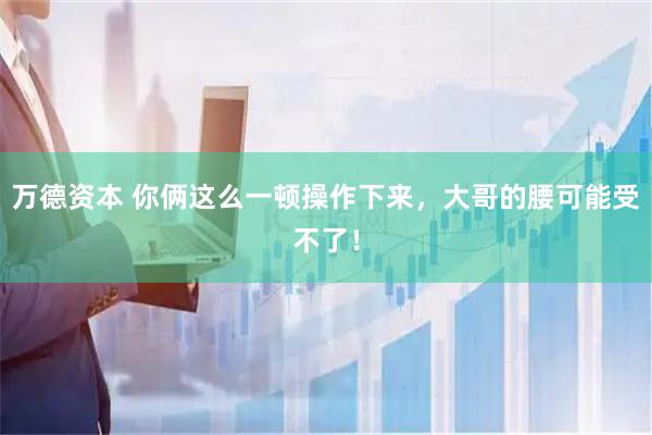 万德资本 你俩这么一顿操作下来，大哥的腰可能受不了！
