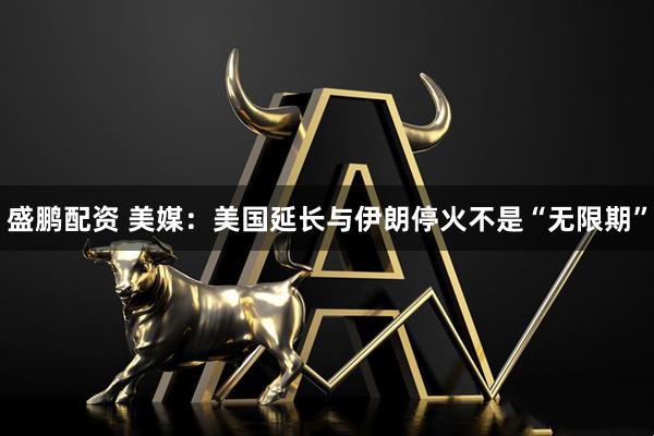 盛鹏配资 美媒：美国延长与伊朗停火不是“无限期”