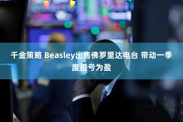 千金策略 Beasley出售佛罗里达电台 带动一季度扭亏为盈