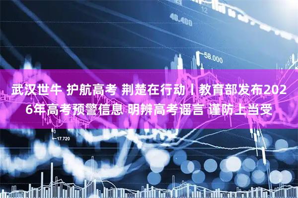 武汉世牛 护航高考 荆楚在行动丨教育部发布2026年高考预警信息 明辨高考谣言 谨防上当受