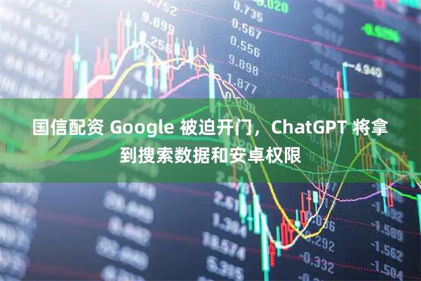 国信配资 Google 被迫开门，ChatGPT 将拿到搜索数据和安卓权限